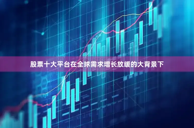 股票十大平台在全球需求增长放缓的大背景下