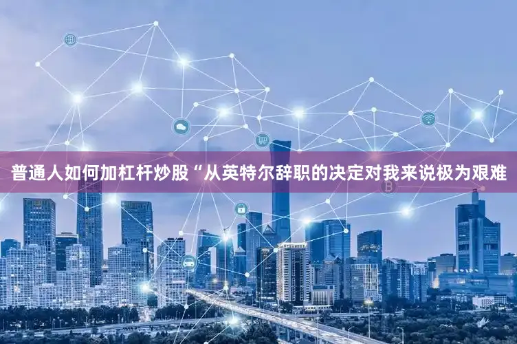 普通人如何加杠杆炒股“从英特尔辞职的决定对我来说极为艰难
