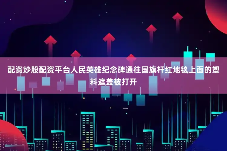 配资炒股配资平台人民英雄纪念碑通往国旗杆红地毯上面的塑料遮盖被打开